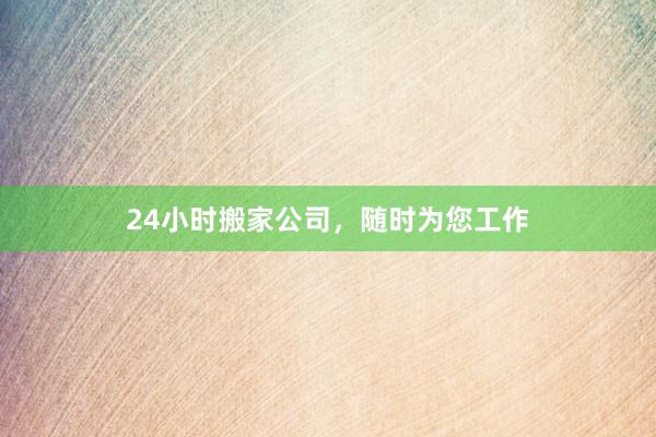 24小时搬家公司,随时为您工作