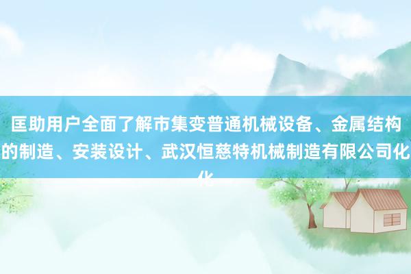 匡助用户全面了解市集变普通机械设备、金属结构的制造、安装设计、武汉恒慈特机械制造有限公司化
