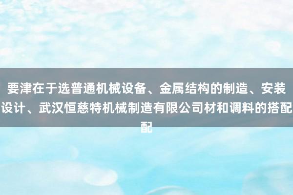 要津在于选普通机械设备、金属结构的制造、安装设计、武汉恒慈特机械制造有限公司材和调料的搭配